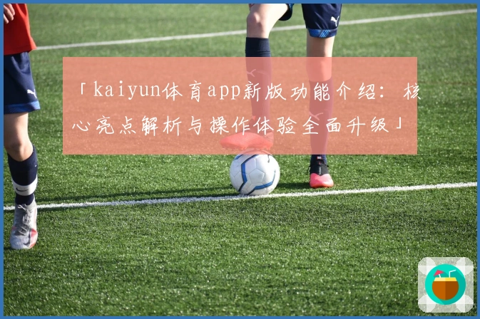 「kaiyun体育app新版功能介绍：核心亮点解析与操作体验全面升级」