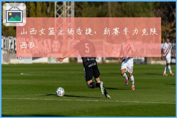 山西女篮主场告捷，新赛季力克陕西队