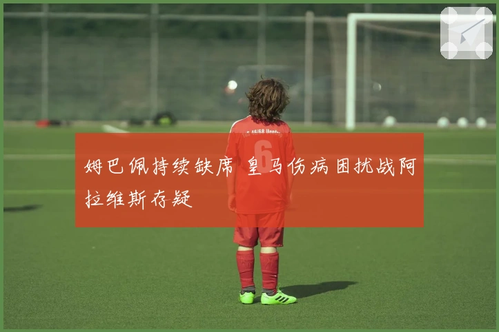 姆巴佩持续缺席 皇马伤病困扰战阿拉维斯存疑