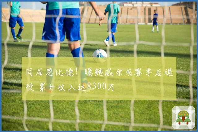 同届恩比德！曝鲍威尔或赛季后退役 累计收入达8300万