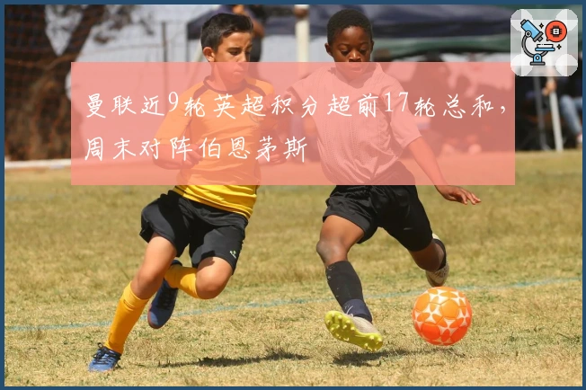 曼联近9轮英超积分超前17轮总和，周末对阵伯恩茅斯