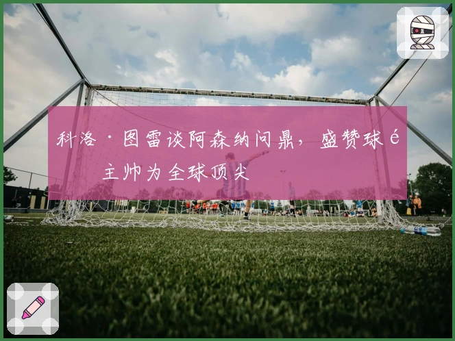 科洛·图雷谈阿森纳问鼎，盛赞球队主帅为全球顶尖